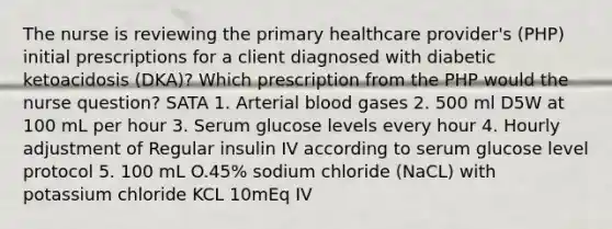 The nurse is reviewing the primary healthcare provider's (PHP) initial prescriptions for a client diagnosed with diabetic ketoacidosis (DKA)? Which prescription from the PHP would the nurse question? SATA 1. Arterial blood gases 2. 500 ml D5W at 100 mL per hour 3. Serum glucose levels every hour 4. Hourly adjustment of Regular insulin IV according to serum glucose level protocol 5. 100 mL O.45% sodium chloride (NaCL) with potassium chloride KCL 10mEq IV