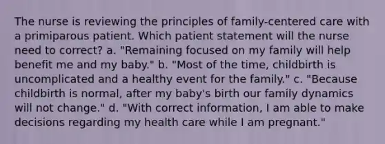 The nurse is reviewing the principles of family-centered care with a primiparous patient. Which patient statement will the nurse need to correct? a. "Remaining focused on my family will help benefit me and my baby." b. "Most of the time, childbirth is uncomplicated and a healthy event for the family." c. "Because childbirth is normal, after my baby's birth our family dynamics will not change." d. "With correct information, I am able to make decisions regarding my health care while I am pregnant."