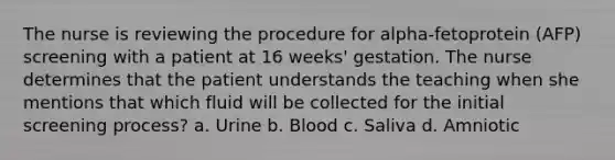 The nurse is reviewing the procedure for alpha-fetoprotein (AFP) screening with a patient at 16 weeks' gestation. The nurse determines that the patient understands the teaching when she mentions that which fluid will be collected for the initial screening process? a. Urine b. Blood c. Saliva d. Amniotic