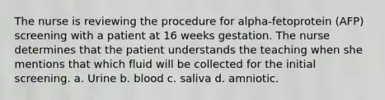 The nurse is reviewing the procedure for alpha-fetoprotein (AFP) screening with a patient at 16 weeks gestation. The nurse determines that the patient understands the teaching when she mentions that which fluid will be collected for the initial screening. a. Urine b. blood c. saliva d. amniotic.