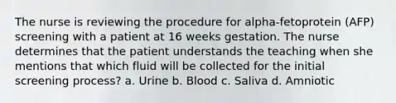 The nurse is reviewing the procedure for alpha-fetoprotein (AFP) screening with a patient at 16 weeks gestation. The nurse determines that the patient understands the teaching when she mentions that which fluid will be collected for the initial screening process? a. Urine b. Blood c. Saliva d. Amniotic