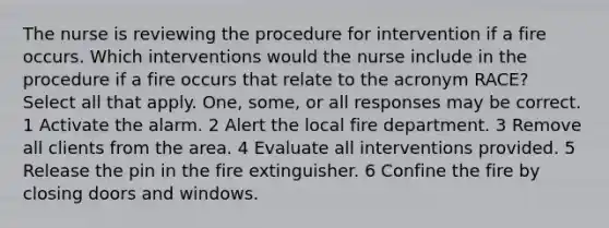 The nurse is reviewing the procedure for intervention if a fire occurs. Which interventions would the nurse include in the procedure if a fire occurs that relate to the acronym RACE? Select all that apply. One, some, or all responses may be correct. 1 Activate the alarm. 2 Alert the local fire department. 3 Remove all clients from the area. 4 Evaluate all interventions provided. 5 Release the pin in the fire extinguisher. 6 Confine the fire by closing doors and windows.