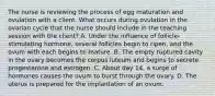 The nurse is reviewing the process of egg maturation and ovulation with a client. What occurs during ovulation in the ovarian cycle that the nurse should include in the teaching session with the client? A. Under the influence of follicle-stimulating hormone, several follicles begin to ripen, and the ovum with each begins to mature. B. The empty ruptured cavity in the ovary becomes the corpus luteum and begins to secrete progesterone and estrogen. C. About day 14, a surge of hormones causes the ovum to burst through the ovary. D. The uterus is prepared for the implantation of an ovum.