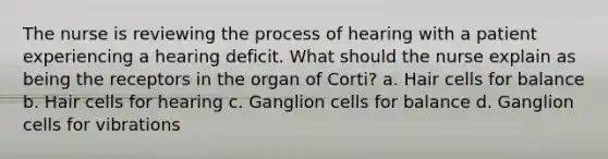 The nurse is reviewing the process of hearing with a patient experiencing a hearing deficit. What should the nurse explain as being the receptors in the organ of Corti? a. Hair cells for balance b. Hair cells for hearing c. Ganglion cells for balance d. Ganglion cells for vibrations