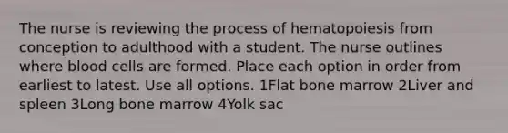 The nurse is reviewing the process of hematopoiesis from conception to adulthood with a student. The nurse outlines where blood cells are formed. Place each option in order from earliest to latest. Use all options. 1Flat bone marrow 2Liver and spleen 3Long bone marrow 4Yolk sac