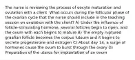 The nurse is reviewing the process of oocyte maturation and ovulation with a client. What occurs during the follicular phase of the ovarian cycle that the nurse should include in the teaching session on ovulation with the client? A) Under the influence of follicle-stimulating hormone, several follicles begin to ripen, and the ovum with each begins to mature B) The empty ruptured graafian follicle becomes the corpus luteum and it begins to secrete progesterone and estrogen C) About day 14, a surge of hormones cause the ovum to burst through the ovary D) Preparation of the uterus for implantation of an ovum