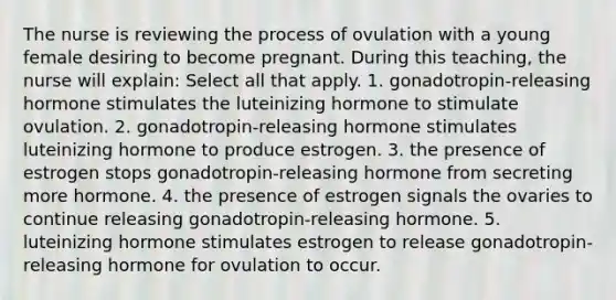 The nurse is reviewing the process of ovulation with a young female desiring to become pregnant. During this teaching, the nurse will explain: Select all that apply. 1. gonadotropin-releasing hormone stimulates the luteinizing hormone to stimulate ovulation. 2. gonadotropin-releasing hormone stimulates luteinizing hormone to produce estrogen. 3. the presence of estrogen stops gonadotropin-releasing hormone from secreting more hormone. 4. the presence of estrogen signals the ovaries to continue releasing gonadotropin-releasing hormone. 5. luteinizing hormone stimulates estrogen to release gonadotropin-releasing hormone for ovulation to occur.