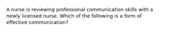 A nurse is reviewing professional communication skills with a newly licensed nurse. Which of the following is a form of effective communication?