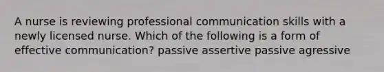 A nurse is reviewing professional communication skills with a newly licensed nurse. Which of the following is a form of effective communication? passive assertive passive agressive