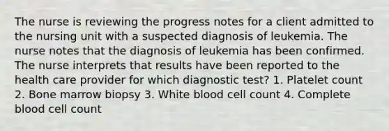 The nurse is reviewing the progress notes for a client admitted to the nursing unit with a suspected diagnosis of leukemia. The nurse notes that the diagnosis of leukemia has been confirmed. The nurse interprets that results have been reported to the health care provider for which diagnostic test? 1. Platelet count 2. Bone marrow biopsy 3. White blood cell count 4. Complete blood cell count