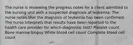 The nurse is reviewing the progress notes for a client admitted to the nursing unit with a suspected diagnosis of leukemia. The nurse notes that the diagnosis of leukemia has been confirmed. The nurse interprets that results have been reported to the health care provider for which diagnostic test? Platelet count Bone marrow biopsy White blood cell count Complete blood cell count