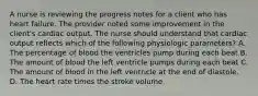 A nurse is reviewing the progress notes for a client who has heart failure. The provider noted some improvement in the client's cardiac output. The nurse should understand that cardiac output reflects which of the following physiologic parameters? A. The percentage of blood the ventricles pump during each beat B. The amount of blood the left ventricle pumps during each beat C. The amount of blood in the left ventricle at the end of diastole. D. The heart rate times the stroke volume.