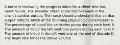 A nurse is reviewing the progress notes for a client who has heart failure. The provider noted some improvement in the client's cardiac output. The nurse should understand that cardiac output reflects which of the following physiologic parameters? A. The percentage of blood the ventricles pump during each beat B. The amount of blood the left ventricle pumps during each beat C. The amount of blood in the left ventricle at the end of diastole D. The heart rate times the stroke volume