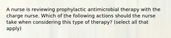 A nurse is reviewing prophylactic antimicrobial therapy with the charge nurse. Which of the following actions should the nurse take when considering this type of therapy? (select all that apply)