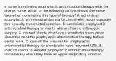 a nurse is reviewing prophylactic antimicrobial therapy with the charge nurse. which of the following actions should the nurse take when considering this type of therapy? A. administer prophylactic antimicrobial therapy to clients who report exposure to a sexually transmitted infection. B. administer prophylactic antimicrobial therapy to clients who are having orthopedic surgery. C. instruct clients who have a prosthetic heart valve about the need for prophylactic antimicrobial therapy before dental work. D. consult the provider for prophylactic antimicrobial therapy for clients who have recurrent UTIs. E. instruct clients to request prophylactic antimicrobial therapy immediately when they have an upper respiratory infection.