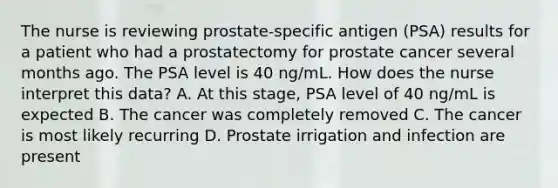 The nurse is reviewing prostate-specific antigen (PSA) results for a patient who had a prostatectomy for prostate cancer several months ago. The PSA level is 40 ng/mL. How does the nurse interpret this data? A. At this stage, PSA level of 40 ng/mL is expected B. The cancer was completely removed C. The cancer is most likely recurring D. Prostate irrigation and infection are present