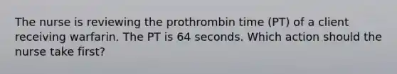 The nurse is reviewing the prothrombin time (PT) of a client receiving warfarin. The PT is 64 seconds. Which action should the nurse take first?