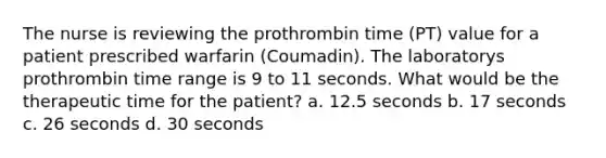 The nurse is reviewing the prothrombin time (PT) value for a patient prescribed warfarin (Coumadin). The laboratorys prothrombin time range is 9 to 11 seconds. What would be the therapeutic time for the patient? a. 12.5 seconds b. 17 seconds c. 26 seconds d. 30 seconds