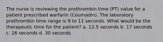 The nurse is reviewing the prothrombin time (PT) value for a patient prescribed warfarin (Coumadin). The laboratory prothrombin time range is 9 to 11 seconds. What would be the therapeutic time for the patient? a. 12.5 seconds b. 17 seconds c. 26 seconds d. 30 seconds