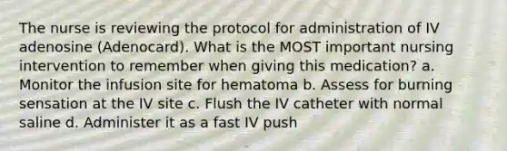 The nurse is reviewing the protocol for administration of IV adenosine (Adenocard). What is the MOST important nursing intervention to remember when giving this medication? a. Monitor the infusion site for hematoma b. Assess for burning sensation at the IV site c. Flush the IV catheter with normal saline d. Administer it as a fast IV push