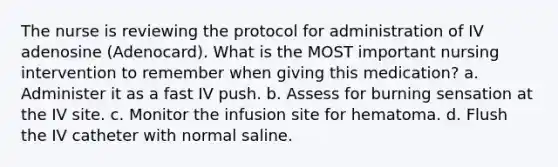 The nurse is reviewing the protocol for administration of IV adenosine (Adenocard). What is the MOST important nursing intervention to remember when giving this medication? a. Administer it as a fast IV push. b. Assess for burning sensation at the IV site. c. Monitor the infusion site for hematoma. d. Flush the IV catheter with normal saline.