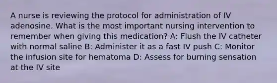 A nurse is reviewing the protocol for administration of IV adenosine. What is the most important nursing intervention to remember when giving this medication? A: Flush the IV catheter with normal saline B: Administer it as a fast IV push C: Monitor the infusion site for hematoma D: Assess for burning sensation at the IV site