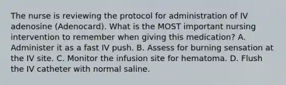 The nurse is reviewing the protocol for administration of IV adenosine (Adenocard). What is the MOST important nursing intervention to remember when giving this medication? A. Administer it as a fast IV push. B. Assess for burning sensation at the IV site. C. Monitor the infusion site for hematoma. D. Flush the IV catheter with normal saline.