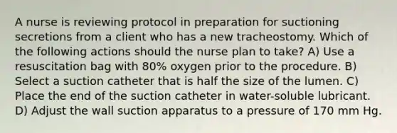 A nurse is reviewing protocol in preparation for suctioning secretions from a client who has a new tracheostomy. Which of the following actions should the nurse plan to take? A) Use a resuscitation bag with 80% oxygen prior to the procedure. B) Select a suction catheter that is half the size of the lumen. C) Place the end of the suction catheter in water-soluble lubricant. D) Adjust the wall suction apparatus to a pressure of 170 mm Hg.