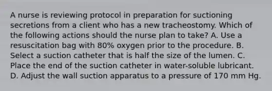 A nurse is reviewing protocol in preparation for suctioning secretions from a client who has a new tracheostomy. Which of the following actions should the nurse plan to take? A. Use a resuscitation bag with 80% oxygen prior to the procedure. B. Select a suction catheter that is half the size of the lumen. C. Place the end of the suction catheter in water-soluble lubricant. D. Adjust the wall suction apparatus to a pressure of 170 mm Hg.