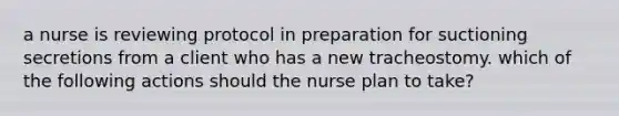 a nurse is reviewing protocol in preparation for suctioning secretions from a client who has a new tracheostomy. which of the following actions should the nurse plan to take?