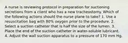 A nurse is reviewing protocol in preparation for suctioning secretions from a client who has a new tracheostomy. Which of the following actions should the nurse plane to take? 1. Use a resuscitation bag with 80% oxygen prior to the procedure. 2. Select a suction catheter that is half the size of the lumen. 3. Place the end of the suction catheter in water-soluble lubricant. 4. Adjust the wall suction apparatus to a pressure of 170 mm Hg.