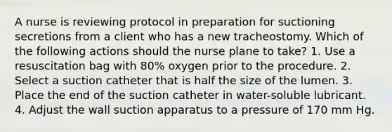 A nurse is reviewing protocol in preparation for suctioning secretions from a client who has a new tracheostomy. Which of the following actions should the nurse plane to take? 1. Use a resuscitation bag with 80% oxygen prior to the procedure. 2. Select a suction catheter that is half the size of the lumen. 3. Place the end of the suction catheter in water-soluble lubricant. 4. Adjust the wall suction apparatus to a pressure of 170 mm Hg.