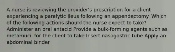 A nurse is reviewing the provider's prescription for a client experiencing a paralytic ileus following an appendectomy. Which of the following actions should the nurse expect to take? Administer an oral antacid Provide a bulk-forming agents such as metamucil for the client to take Insert nasogastric tube Apply an abdominal binder