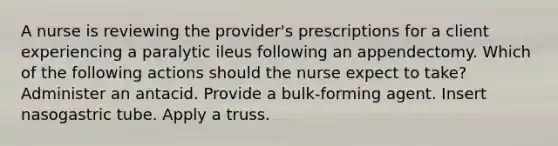 A nurse is reviewing the provider's prescriptions for a client experiencing a paralytic ileus following an appendectomy. Which of the following actions should the nurse expect to take? Administer an antacid. Provide a bulk-forming agent. Insert nasogastric tube. Apply a truss.