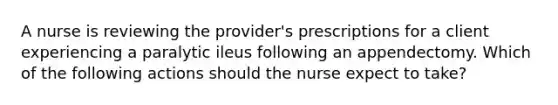 A nurse is reviewing the provider's prescriptions for a client experiencing a paralytic ileus following an appendectomy. Which of the following actions should the nurse expect to take?