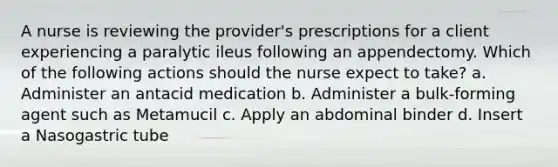 A nurse is reviewing the provider's prescriptions for a client experiencing a paralytic ileus following an appendectomy. Which of the following actions should the nurse expect to take? a. Administer an antacid medication b. Administer a bulk-forming agent such as Metamucil c. Apply an abdominal binder d. Insert a Nasogastric tube