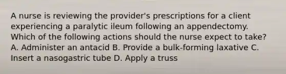 A nurse is reviewing the provider's prescriptions for a client experiencing a paralytic ileum following an appendectomy. Which of the following actions should the nurse expect to take? A. Administer an antacid B. Provide a bulk-forming laxative C. Insert a nasogastric tube D. Apply a truss