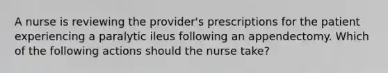 A nurse is reviewing the provider's prescriptions for the patient experiencing a paralytic ileus following an appendectomy. Which of the following actions should the nurse take?