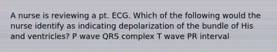 A nurse is reviewing a pt. ECG. Which of the following would the nurse identify as indicating depolarization of the bundle of His and ventricles? P wave QRS complex T wave PR interval