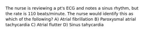 The nurse is reviewing a pt's ECG and notes a sinus rhythm, but the rate is 110 beats/minute. The nurse would identify this as which of the following? A) Atrial fibrillation B) Paroxysmal atrial tachycardia C) Atrial flutter D) Sinus tahycardia