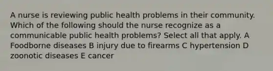 A nurse is reviewing public health problems in their community. Which of the following should the nurse recognize as a communicable public health problems? Select all that apply. A Foodborne diseases B injury due to firearms C hypertension D zoonotic diseases E cancer