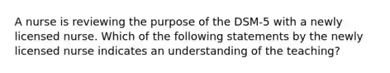 A nurse is reviewing the purpose of the DSM-5 with a newly licensed nurse. Which of the following statements by the newly licensed nurse indicates an understanding of the teaching?