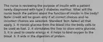 The nurse is reviewing the purpose of insulin with a patient newly diagnosed with type 2 diabetes mellitus. What will the nurse teach the patient about the function of insulin in the body? Note: Credit will be given only if all correct choices and no incorrect choices are selected. Standard Text: Select all that apply. 1. It moves glucose from the blood into the body cells to be used as fuel. 2. It stimulates the liver to store extra glucose. 3. It is used to create energy. 4. It helps to bind oxygen to the blood. 5. It aids in the digestion of protein.