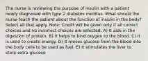 The nurse is reviewing the purpose of insulin with a patient newly diagnosed with type 2 diabetes mellitus. What should the nurse teach the patient about the function of insulin in the body? Select all that apply. Note: Credit will be given only if all correct choices and no incorrect choices are selected. A) It aids in the digestion of protein. B) It helps to bind oxygen to the blood. C) It is used to create energy. D) It moves glucose from the blood into the body cells to be used as fuel. E) It stimulates the liver to store extra glucose