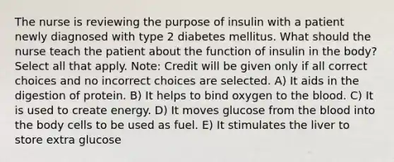 The nurse is reviewing the purpose of insulin with a patient newly diagnosed with type 2 diabetes mellitus. What should the nurse teach the patient about the function of insulin in the body? Select all that apply. Note: Credit will be given only if all correct choices and no incorrect choices are selected. A) It aids in the digestion of protein. B) It helps to bind oxygen to the blood. C) It is used to create energy. D) It moves glucose from the blood into the body cells to be used as fuel. E) It stimulates the liver to store extra glucose