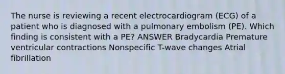 The nurse is reviewing a recent electrocardiogram (ECG) of a patient who is diagnosed with a pulmonary embolism (PE). Which finding is consistent with a PE? ANSWER Bradycardia Premature ventricular contractions Nonspecific T-wave changes Atrial fibrillation