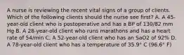 A nurse is reviewing the recent vital signs of a group of clients. Which of the following clients should the nurse see first? A. A 45-year-old client who is postoperative and has a BP of 130/82 mm Hg B. A 28-year-old client who runs marathons and has a heart rate of 54/min C. A 52-year-old client who has an SaO2 of 92% D. A 78-year-old client who has a temperature of 35.9° C (96.6° F)