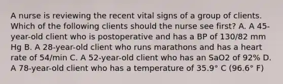 A nurse is reviewing the recent vital signs of a group of clients. Which of the following clients should the nurse see first? A. A 45-year-old client who is postoperative and has a BP of 130/82 mm Hg B. A 28-year-old client who runs marathons and has a heart rate of 54/min C. A 52-year-old client who has an SaO2 of 92% D. A 78-year-old client who has a temperature of 35.9° C (96.6° F)