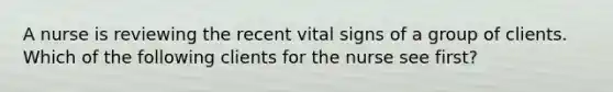 A nurse is reviewing the recent vital signs of a group of clients. Which of the following clients for the nurse see first?