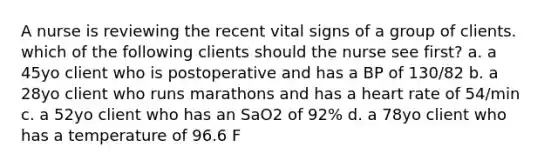 A nurse is reviewing the recent vital signs of a group of clients. which of the following clients should the nurse see first? a. a 45yo client who is postoperative and has a BP of 130/82 b. a 28yo client who runs marathons and has a heart rate of 54/min c. a 52yo client who has an SaO2 of 92% d. a 78yo client who has a temperature of 96.6 F